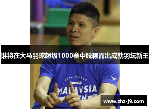 谁将在大马羽球超级1000赛中脱颖而出成就羽坛新王 谁将在大马羽球超级1000赛中脱颖而出成就羽坛新王