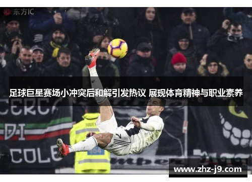 足球巨星赛场小冲突后和解引发热议 展现体育精神与职业素养 足球巨星赛场小冲突后和解引发热议 展现体育精神与职业素养
