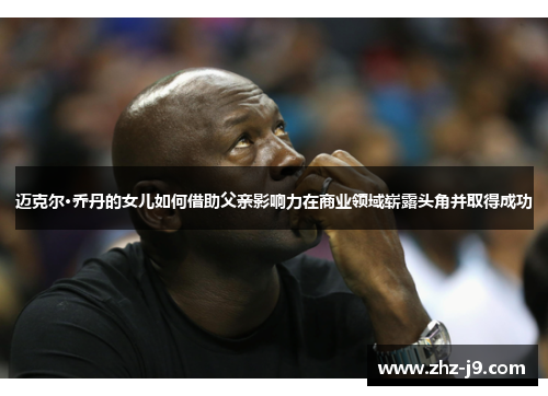 迈克尔·乔丹的女儿如何借助父亲影响力在商业领域崭露头角并取得成功 迈克尔·乔丹的女儿如何借助父亲影响力在商业领域崭露头角并取得成功