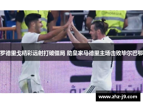 罗德里戈精彩远射打破僵局 助皇家马德里主场击败毕尔巴鄂