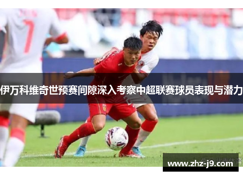 伊万科维奇世预赛间隙深入考察中超联赛球员表现与潜力
