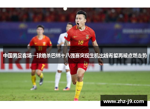 中国男足客场一球绝杀巴林十八强赛突现生机出线希望再被点燃走势 中国男足客场一球绝杀巴林十八强赛突现生机出线希望再被点燃走势