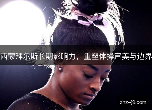 西蒙拜尔斯长期影响力，重塑体操审美与边界